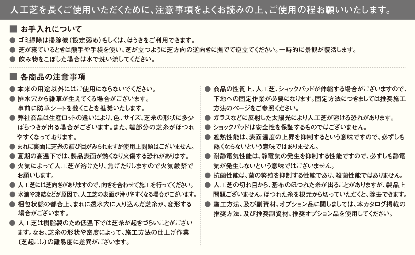 
			人工芝を長くご使用いただくために、注意事項をよくお読みの上、ご使用の程お願い致します。
	
			■ お手入れについて
			● ゴミ掃除は掃除機（設定弱め）もしくは、ほうきをご利用できます。
● 芝が寝ているときは熊手や手袋を使い、芝が立つように芝方向の逆向きに撫でて逆立てください。一時的に景観が復活します。
● 飲み物をこぼした場合は水で洗い流してください。

■ 各商品の注意事項
● 本来の用途以外にはご使用にならないでください。
● 排水穴から雑草が生えてくる場合がございます。
　 事前に防草シートを敷くことを推奨いたします。
● 弊社商品は生産ロットの違いにより、色、サイズ、芝糸の形状に多少
    ばらつきが出る場合がございます。また、端部分の芝糸がほつれ
   やすくなっております。
● まれに裏面に芝糸の結び目がみられますが使用上問題はございません。
● 夏期の高温下では、製品表面が熱くなり火傷する恐れがあります。
● 火気によって人工芝が溶けたり、焦げたりしますので火気厳禁で
　 お願いします。
● 人工芝には芝向きがありますので、向きを合わせて施工を行ってください。
● 水滴や凍結などが原因で、人工芝の表面が滑りやすくなる場合がございます。
● 梱包状態の都合上、まれに透水穴に入り込んだ芝糸が、変形する
    場合がございます。
● 商品の性質上、人工芝、ショックパッドが伸縮する場合がございますので、
　 下地への固定作業が必要になります。固定方法につきましては推奨施工
　 方法のページをご参照ください。
● ガラスなどに反射した太陽光により人工芝が溶ける恐れがあります。
● ショックパッドは安全性を保証するものではございません。
● 遮熱性能は、表面温度の上昇を抑制するという性能ですので、必ずしも
　 熱くならないという意味ではありません。
● 耐静電気性能は、静電気の発生を抑制する性能ですので、必ずしも静電
    気が発生しないという意味ではございません。
● 抗菌性能は、菌の繁殖を抑制する性能であり、殺菌性能ではありません。
● 人工芝の切れ目から、基布のほつれた糸が出ることがありますが、製品上
　 問題ございません。ほつれた糸を根元から切っていただくと、除去できます。
● 施工方法、及び副資材、オプション品に関しましては、本カタログ掲載の
　 推奨方法、及び推奨副資材、推奨オプション品を使用してください。

