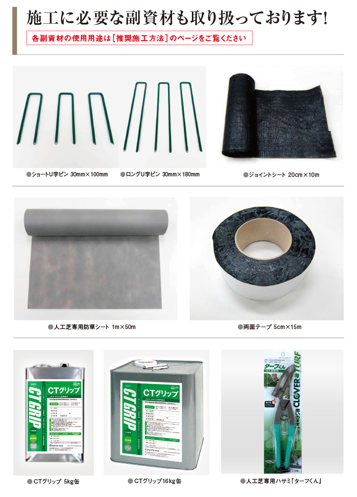 施工に必要な副資材も取り扱っております！各副資材の使用用途は[施工方法]のページをご覧ください。●ショートU字ピン 30mm×100mm　●ロングU字ピン 30mm×180mm●CTグリップ 5kg●CTグリップ16kg●ジョイントシート 20cm×10m●両面テープ 5cm×15m●人工芝専用防草シート 1m×50m●人工芝専用ハサミ『ターフくん』